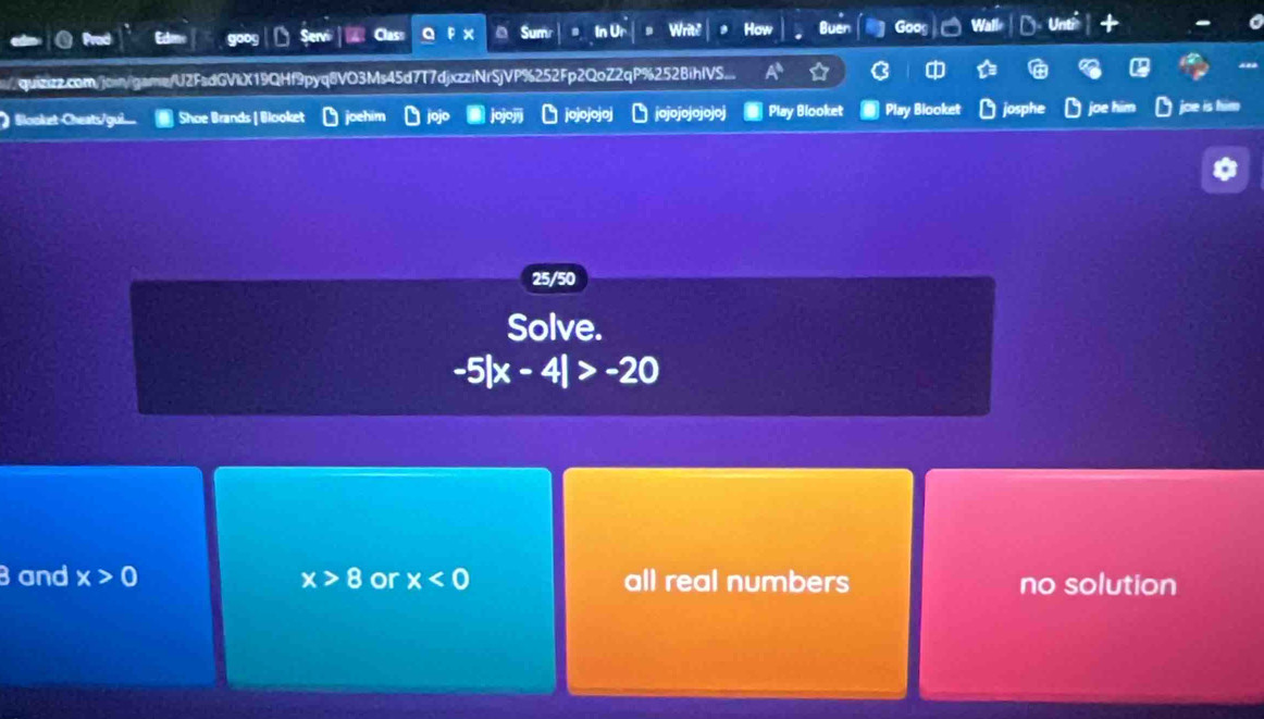 a Sum
Prod Servi In Ur Writh How
quizzz.com/join/game/U2FsdGVkX19QHf9pyq8VO3Ms45d7T7djxzziNrSjVP%252Fp2QoZ2qP%252BihlVS...
) Slooket-Cheats/gui. Shoe Brands | Blooket jojojojoj jojojojojojoj Play Blooket Play Biooket josphe joe him joe is him
25/50
Solve.
-5|x-4|>-20
3 and x>0 x>8 or x<0</tex> all real numbers no solution