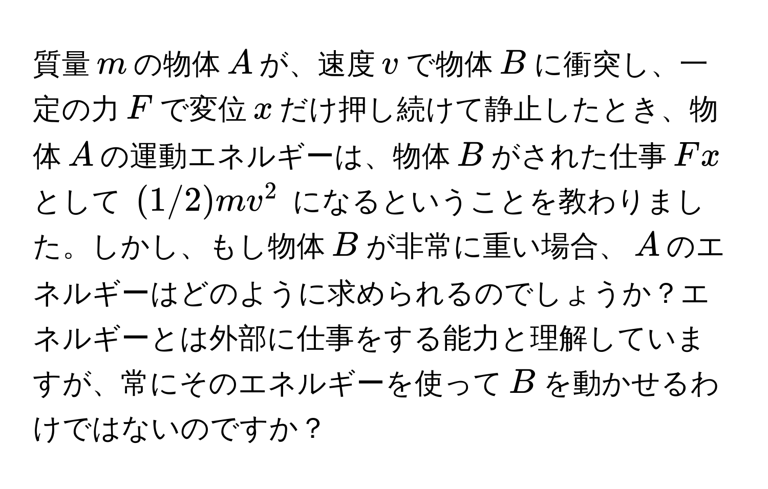 質量$m$の物体$A$が、速度$v$で物体$B$に衝突し、一定の力$F$で変位$x$だけ押し続けて静止したとき、物体$A$の運動エネルギーは、物体$B$がされた仕事$Fx$として $(1/2)mv^2$ になるということを教わりました。しかし、もし物体$B$が非常に重い場合、$A$のエネルギーはどのように求められるのでしょうか？エネルギーとは外部に仕事をする能力と理解していますが、常にそのエネルギーを使って$B$を動かせるわけではないのですか？