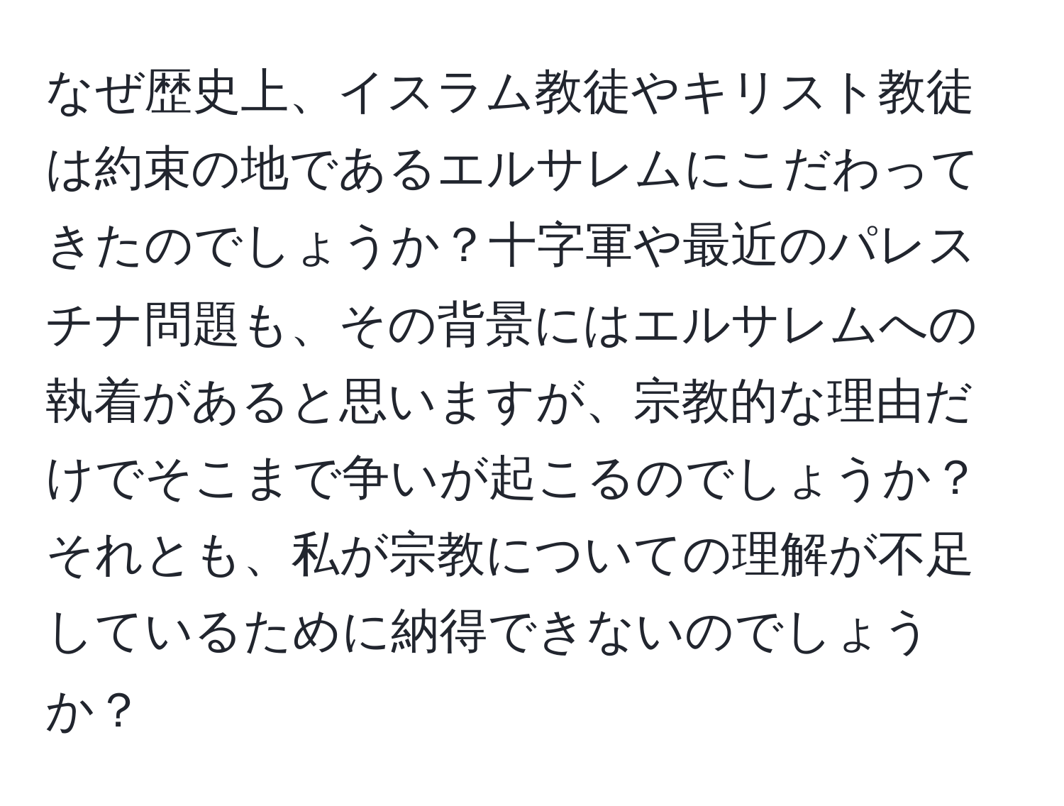 なぜ歴史上、イスラム教徒やキリスト教徒は約束の地であるエルサレムにこだわってきたのでしょうか？十字軍や最近のパレスチナ問題も、その背景にはエルサレムへの執着があると思いますが、宗教的な理由だけでそこまで争いが起こるのでしょうか？それとも、私が宗教についての理解が不足しているために納得できないのでしょうか？