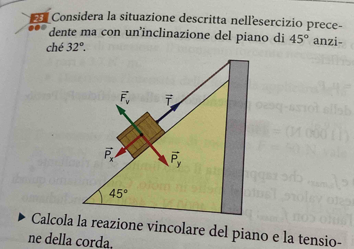 Considera la situazione descritta nellesercizio prece-
dente ma con un’inclinazione del piano di 45° anzi-
ché 32°.
Calcola la reazione vincolare del piano e la tensio-
ne della corda.