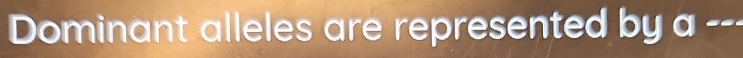 Dominant alleles are represented by a ---