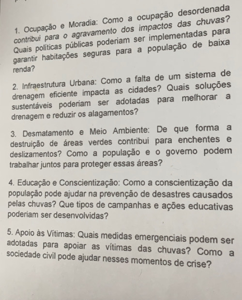 Ocupação e Moradia: Como a ocupação desordenada 
contribui para o agravamento dos impactos das chuvas? 
Quais políticas públicas poderiam ser implementadas para 
garantir habitações seguras para a população de baixa 
renda? 
2. Infraestrutura Urbana: Como a falta de um sistema de 
drenagem eficiente impacta as cidades? Quais soluções 
sustentáveis poderíam ser adotadas para melhorar a 
drenagem e reduzir os alagamentos? 
3. Desmatamento e Meio Ambiente: De que forma a 
destruição de áreas verdes contribui para enchentes e 
deslizamentos? Como a população e o govemo podem 
trabalhar juntos para proteger essas áreas? 
4. Educação e Conscientização: Como a conscientização da 
população pode ajudar na prevenção de desastres causados 
pelas chuvas? Que tipos de campanhas e ações educativas 
poderiam ser desenvolvidas? 
5. Apoio às Vítimas: Quais medidas emergenciais podem ser 
adotadas para apoiar as vítimas das chuvas? Como a 
sociedade civil pode ajudar nesses momentos de crise?