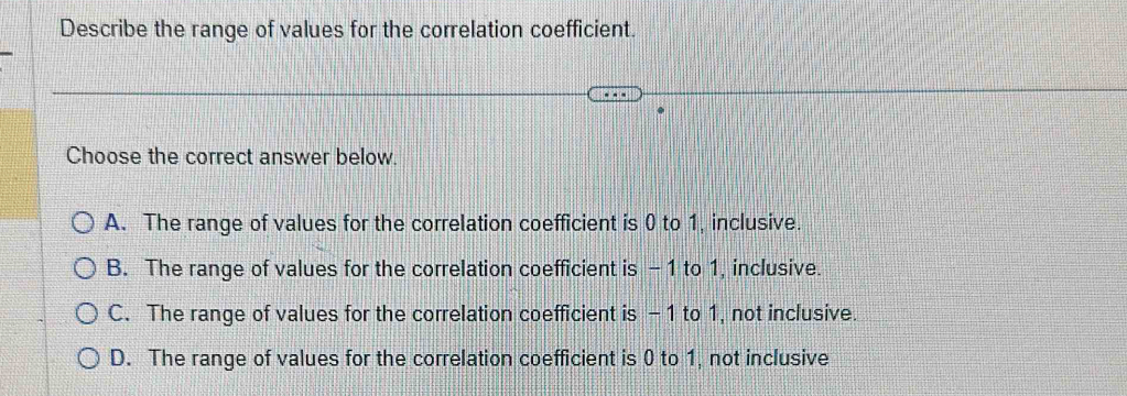 Describe the range of values for the correlation coefficient.
Choose the correct answer below.
A. The range of values for the correlation coefficient is 0 to 1, inclusive.
B. The range of values for the correlation coefficient is - 1 to 1, inclusive.
C. The range of values for the correlation coefficient is -1 to 1, not inclusive.
D. The range of values for the correlation coefficient is 0 to 1, not inclusive