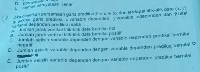 pernyataan 4 3u
E semua pernyataan benar
2. Jika diberikan persamaan garis prediksi hat y=a+bx dan terdapat titik-titik data (x,y)
di sekitar garis prediksi, χ variable dependen, yvariable independen dan ỹnilai
variabel dependen prediksi maka
A. Jumlah jarak vertikal titik-titik data bernilai nol
B. Jumlah jarak vertikal titik-titik data bernilai positif
C. Jumlah selisih variable dependen dengan variable dependen prediksi bernilai
negatif
D. Jumlah selisih variable dependen dengan variable dependen prediksi bernilai
E. Jumlah selisih variable dependen dengan variable dependen prediksi bernilai
positif