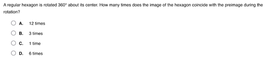 A regular hexagon is rotated 360° about its center. How many times does the image of the hexagon coincide with the preimage during the
rotation?
A. 12 times
B. 3 times
C. 1 time
D. 6 times