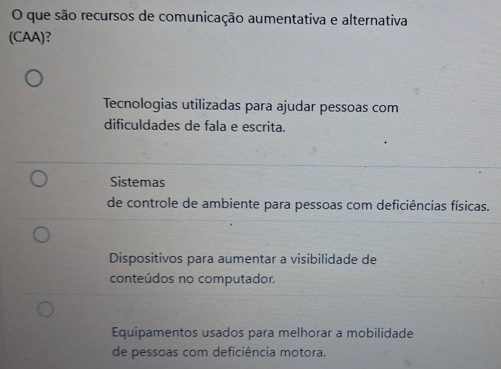 que são recursos de comunicação aumentativa e alternativa
(CAA)?
Tecnologias utilizadas para ajudar pessoas com
dificuldades de fala e escrita.
Sistemas
de controle de ambiente para pessoas com deficiências físicas.
Dispositivos para aumentar a visibilidade de
conteúdos no computador.
Equipamentos usados para melhorar a mobilidade
de pessoas com deficiência motora.