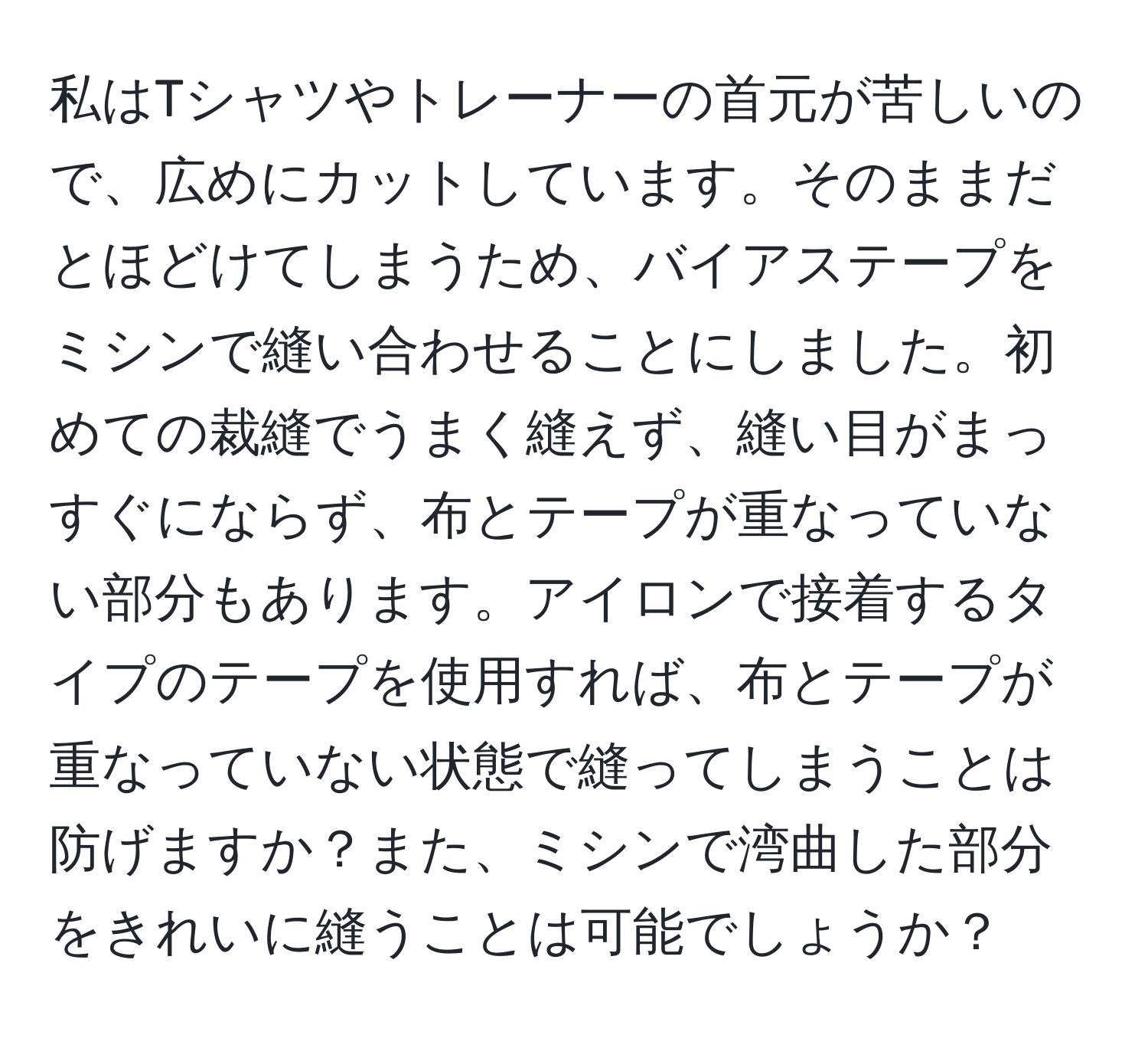 私はTシャツやトレーナーの首元が苦しいので、広めにカットしています。そのままだとほどけてしまうため、バイアステープをミシンで縫い合わせることにしました。初めての裁縫でうまく縫えず、縫い目がまっすぐにならず、布とテープが重なっていない部分もあります。アイロンで接着するタイプのテープを使用すれば、布とテープが重なっていない状態で縫ってしまうことは防げますか？また、ミシンで湾曲した部分をきれいに縫うことは可能でしょうか？