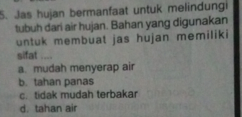 Jas hujan bermanfaat untuk melindungi
tubuh dari air hujan. Bahan yang digunakan
untuk membuat jas hujan memiliki
sifat ....
a. mudah menyerap air
b. tahan panas
c.tidak mudah terbakar
d. tahan air