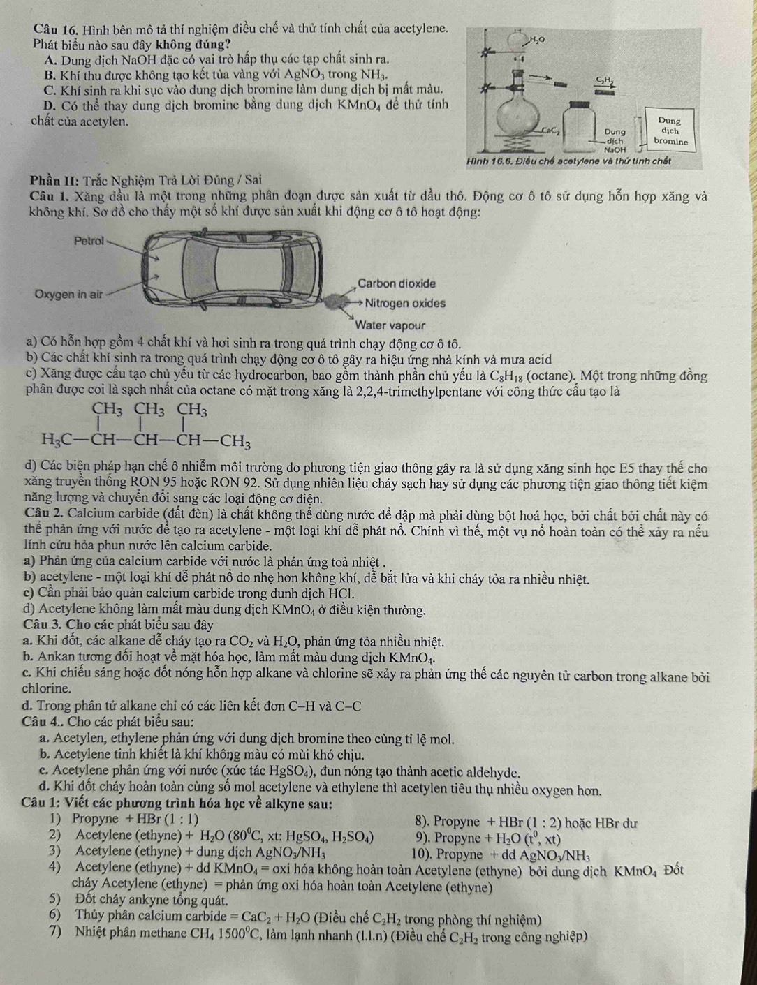 Hình bên mô tả thí nghiệm điều chế và thử tính chất của acetylene.
Phát biểu nào sau đây không đúng?
A. Dung địch NaOH đặc có vai trò hấp thụ các tạp chất sinh ra.
B. Khí thu được không tạo kết tủa vàng với AgNO₃ trong NH_3.
C. Khí sinh ra khi sục vào dung dịch bromine làm dung dịch bị mất màu.
D. Có thể thay dung dịch bromine bằng dung dịch KMnO₄ để thử tính
chất của acetylen. 
Phần II: Trắc Nghiệm Trả Lời Đúng / Sai
Câu 1. Xăng dầu là một trong những phân đoạn được sản xuất từ dầu thô. Động cơ ô tô sử dụng hỗn hợp xăng và
không khí. Sơ đồ cho thấy một số khí được sản xuất khi động cơ ô tô hoạt động:
a) Có hỗn hợp gồm 4 chất khí và hơi sinh ra trong quá trình chạy động cơ ô tô.
b) Các chất khí sinh ra trong quá trình chạy động cơ ô tô gây ra hiệu ứng nhà kính và mưa acid
c) Xăng được cấu tạo chủ yếu từ các hydrocarbon, bao gồm thành phần chủ yếu là C_8H_18 (octane). Một trong những đồng
phân được coi là sạch nhất của octane có mặt trong xăng là 2,2,4-trimethylpentane với công thức cấu tạo là
beginarrayr CH_3CH_3CH_3 H_3C-CH-CH-CH-CH_3endarray
d) Các biện pháp hạn chế ô nhiễm môi trường do phương tiện giao thông gây ra là sử dụng xăng sinh học E5 thay thế cho
xăng truyền thống RON 95 hoặc RON 92. Sử dụng nhiên liệu cháy sạch hay sử dụng các phương tiện giao thông tiết kiệm
năng lượng và chuyển đổi sang các loại động cơ điện.
Câu 2. Calcium carbide (đất đèn) là chất không thể dùng nước để dập mà phải dùng bột hoá học, bởi chất bởi chất này có
thể phản ứng với nước để tạo ra acetylene - một loại khí dễ phát nổ. Chính vì thế, một vụ nổ hoàn toàn có thể xảy ra nếu
lính cứu hỏa phun nước lên calcium carbide.
a) Phản ứng của calcium carbide với nước là phản ứng toả nhiệt .
b) acetylene - một loại khí dễ phát nổ do nhẹ hơn không khí, dễ bắt lửa và khi cháy tỏa ra nhiều nhiệt.
c) Cần phải bảo quản calcium carbide trong dunh dịch HCl.
d) Acetylene không làm mất màu dung dịch KMnO_4 ở điều kiện thường.
Câu 3. Cho các phát biểu sau đây
a. Khi đốt, các alkane dễ cháy tạo ra CO_2 và H_2O, , phản ứng tỏa nhiều nhiệt.
b. Ankan tương đối hoạt về mặt hóa học, làm mất màu dung dịch KMnO₄.
c. Khi chiếu sáng hoặc đốt nóng hỗn hợp alkane và chlorine sẽ xảy ra phản ứng thế các nguyên tử carbon trong alkane bởi
chlorine.
d. Trong phân tử alkane chỉ có các liên kết đơn C-H và C-C
Câu 4.. Cho các phát biểu sau:
a. Acetylen, ethylene phản ứng với dung dịch bromine theo cùng tỉ lệ mol.
b. Acetylene tinh khiết là khí không màu có mùi khó chịu.
c. Acetylene phản ứng với nước (xúc tác HgSO_4) 0, đun nóng tạo thành acetic aldehyde.
d. Khi đốt cháy hoàn toàn cùng số mol acetylene và ethylene thì acetylen tiêu thụ nhiều oxygen hơn.
Câu 1: Viết các phương trình hóa học về alkyne sau:
1) Propyne +HBr(1:1) 8). Propyne +HBr (1:2) hoặc HBr dư
2) Acetylene (ethyne) + +H_2O(80^0C , xt: HgSO_4,H_2SO_4) 9). Propyne +H_2O(t^0,xt)
3) Acetylene (ethyne) + dung dịch . AgNO_3/NH_3 10). Propyne +ddAgNO_3/NH_3
4) Acetylene (ethyne) + ddKMnO_4= oxi hóa không hoàn toàn Acetylene (ethyne) bởi dung dịch KN ln O 4 Đốt
cháy Acetylene (ethyne) = phản ứng oxi hóa hoàn toàn Acetylene (ethyne)
5) Đốt cháy ankyne tồng quát.
6) Thủy phân calcium carbide =CaC_2+H_2O (Điều chế C_2H_2 trong phòng thí nghiệm)
7) Nhiệt phân methane CH_4 1500°C , làm lạnh nhanh (1.1.n) (Điều chế C_2H_2 trong công nghiệp)
