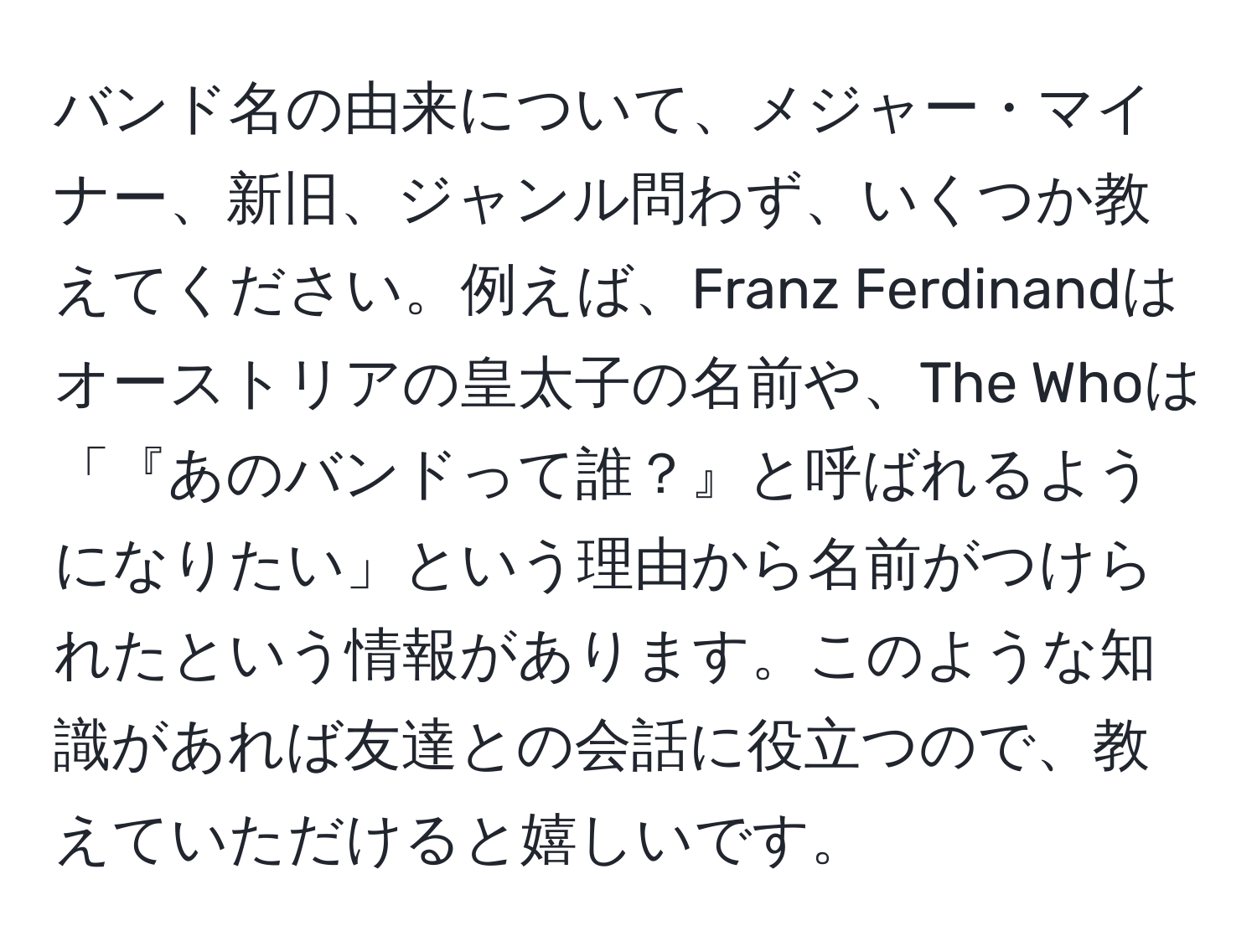 バンド名の由来について、メジャー・マイナー、新旧、ジャンル問わず、いくつか教えてください。例えば、Franz Ferdinandはオーストリアの皇太子の名前や、The Whoは「『あのバンドって誰？』と呼ばれるようになりたい」という理由から名前がつけられたという情報があります。このような知識があれば友達との会話に役立つので、教えていただけると嬉しいです。