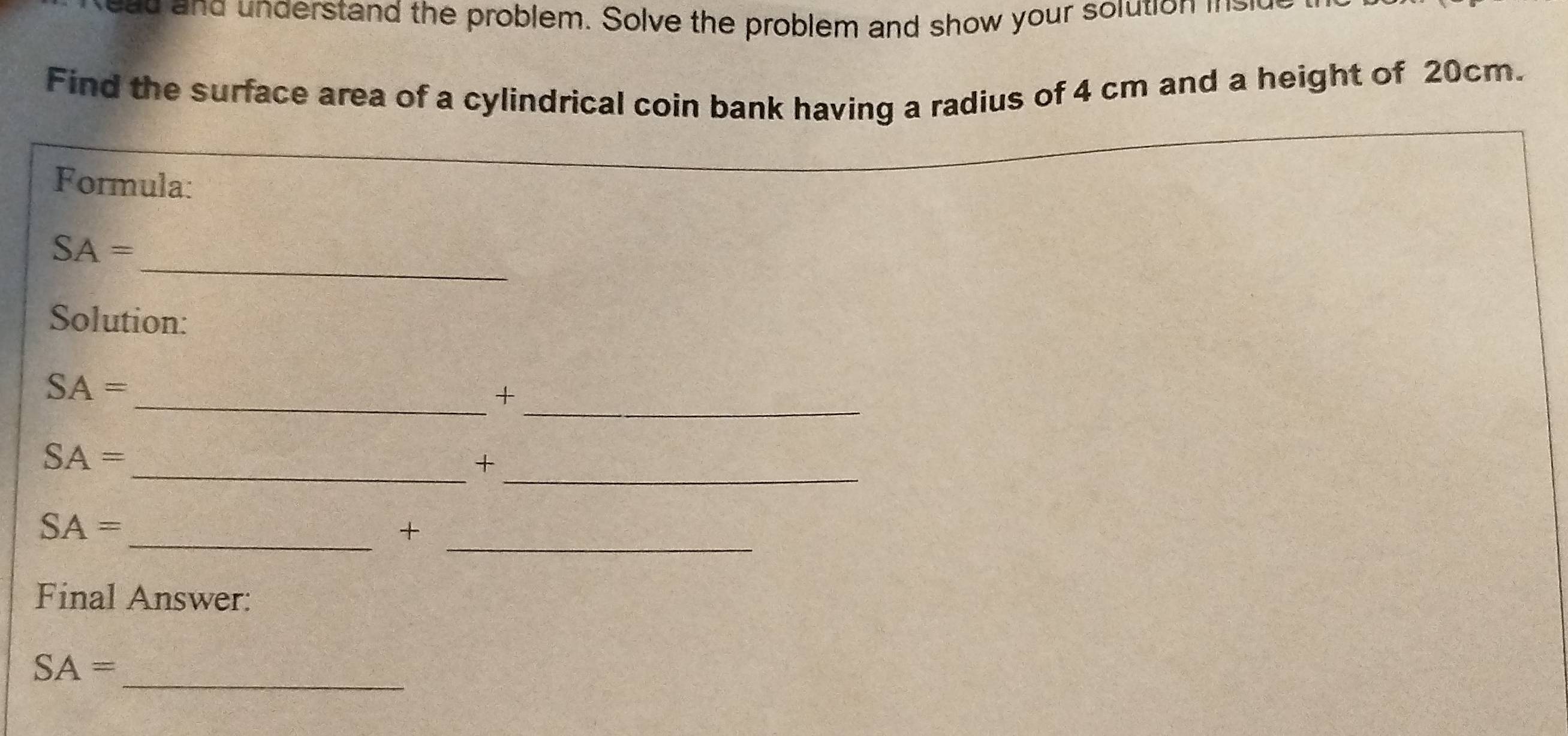 a d and understand the problem. Solve the problem and show your solution isid 
Find the surface area of a cylindrical coin bank having a radius of 4 cm and a height of 20cm. 
Formula: 
_
SA=
Solution:
SA=
__+ 
_
SA=
_+ 
_
SA=
_+ 
Final Answer: 
_
SA=