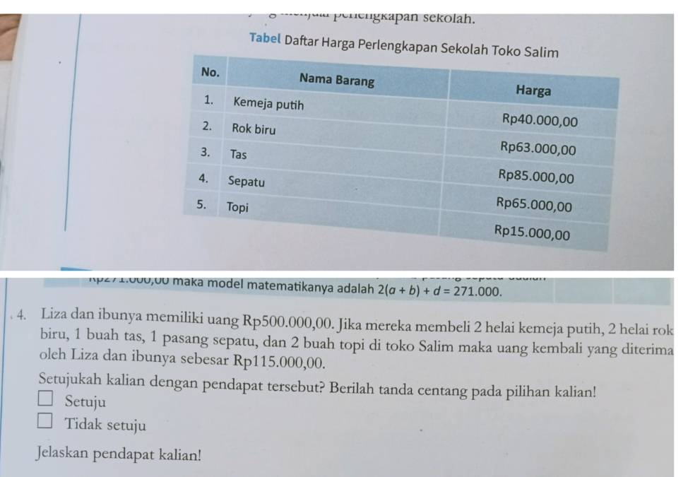 Penengkapan sekolah.
Tabel Daftar Harga Perlengkapan Se
1p27 1.000,00 maka model matematikanya adalah 2(a+b)+d=271.000. 
4. Liza dan ibunya memiliki uang Rp500.000,00. Jika mereka membeli 2 helai kemeja putih, 2 helai rok
biru, 1 buah tas, 1 pasang sepatu, dan 2 buah topi di toko Salim maka uang kembali yang diterima
oleh Liza dan ibunya sebesar Rp115.000,00.
Setujukah kalian dengan pendapat tersebut? Berilah tanda centang pada pilihan kalian!
Setuju
Tidak setuju
Jelaskan pendapat kalian!