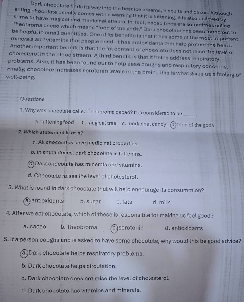 Dark chocolate finds its way into the best ice creams, biscuits and cakes. Although
eating chocolate usually comes with a warning that it is fattening, it is also believed by
some to have magical and medicinal effects. In fact, cacao trees are sometimes called
Theobroma cacao which means “food of the gods.” Dark chocolate has been found out to
be helpful in small quantities. One of its benefits is that it has some of the most important
minerals and vitamins that people need. It has antioxidants that help protect the heart.
Another important benefit is that the fat content of chocolate does not raise the level of
cholesterol in the blood stream. A third benefit is that it helps address respiratory
problems. Also, it has been found out to help ease coughs and respiratory concerns.
Finally, chocolate increases serotonin levels in the brain. This is what gives us a feeling of
well-being.
Questions
1. Why was chocolate called Theobroma cacao? It is considered to be _.
a. fattening food b. magical tree c. medicinal candy (d) food of the gods
2. Which statement is true?
a. All chocolates have medicinal properties.
b. In small doses, dark chocolate is fattening.
c)Dark chocolate has minerals and vitamins.
d. Chocolate raises the level of cholesterol.
3. What is found in dark chocolate that will help encourage its consumption?
a antioxidants b. sugar c. fats d. milk
4. After we eat chocolate, which of these is responsible for making us feel good?
a. cacao b. Theobroma c. seroton in d. antioxidants
5. If a person coughs and is asked to have some chocolate, why would this be good advice?
a.)Dark chocolate helps respiratory problems.
b. Dark chocolate helps circulation.
c. Dark chocolate does not raise the level of cholesterol.
d. Dark chocolate has vitamins and minerals.