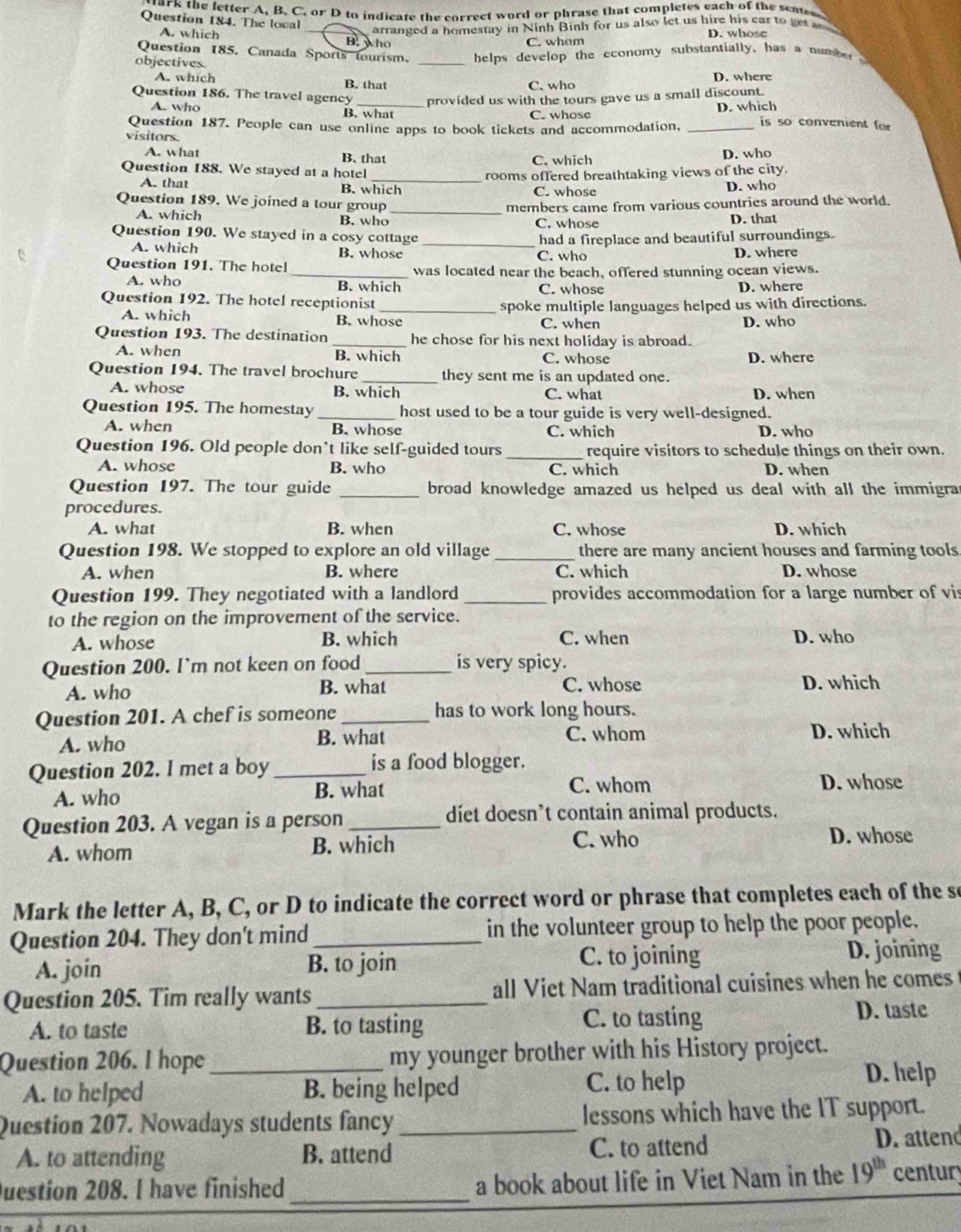 ark the letter A, B. C. or D to indicate the correct word or phrase that completes each of the scuten
Question 184. The local
_arranged a homestay in Ninh Binh for us also let us hire his car to get
D. whose
A. which B. who
C. whom
Question 185. Canada Sports tourism. _ helps develop the economy substantially, has a number 
objectives.
A. which B. that D. where
C. who
Question 186. The travel agency provided us with the tours gave us a small discount.
A. who B. what C. whose D. which  is so convenient for
Question 187. People can use online apps to book tickets and accommodation,_
visitors
A. what B. that C. which
D. who
Question 188. We stayed at a hotel
_rooms offered breathtaking views of the city.
A. that B. which C. whose D. who
Question 189. We joined a tour group _members came from various countries around the world.
A. which B. who C. whose D. that
Question 190. We stayed in a cosy cottage _had a fireplace and beautiful surroundings.
A. which B. whose C. who D. where
Question 191. The hotel
_was located near the beach, offered stunning ocean views.
A. who B. which C. whose D. where
Question 192. The hotel receptionist
_spoke multiple languages helped us with directions.
A. which B. whose C. when D. who
Question 193. The destination _he chose for his next holiday is abroad.
A. when B. which C. whose D. where
Question 194. The travel brochure _they sent me is an updated one.
A. whose B. which C. what D. when
Question 195. The homestay _host used to be a tour guide is very well-designed.
A. when B. whose C. which D. who
Question 196. Old people don’t like self-guided tours _require visitors to schedule things on their own.
A. whose B. who C. which D. when
Question 197. The tour guide _broad knowledge amazed us helped us deal with all the immigra .
procedures.
A. what B. when C. whose D. which
Question 198. We stopped to explore an old village _there are many ancient houses and farming tools
A. when B. where C. which D. whose
Question 199. They negotiated with a landlord _provides accommodation for a large number of vis
to the region on the improvement of the service.
A. whose B. which C. when D. who
Question 200. I`m not keen on food _is very spicy.
A. who B. what C. whose D. which
Question 201. A chef is someone _has to work long hours.
A. who B. what C. whom
D. which
Question 202. I met a boy _is a food blogger.
A. who
B. what C. whom D. whose
Question 203. A vegan is a person_
diet doesn’t contain animal products.
A. whom B. which C. who D. whose
Mark the letter A, B, C, or D to indicate the correct word or phrase that completes each of the se
Question 204. They don't mind _in the volunteer group to help the poor people.
A. join B. to join C. to joining D. joining
Question 205. Tim really wants _all Viet Nam traditional cuisines when he comes
A. to taste B. to tasting C. to tasting
D. taste
Question 206. I hope _my younger brother with his History project.
A. to helped B. being helped C. to help
D. help
Question 207. Nowadays students fancy _lessons which have the IT support.
A. to attending B. attend C. to attend D. attend
Duestion 208. I have finished _a book about life in Viet Nam in the 19^(th) centur