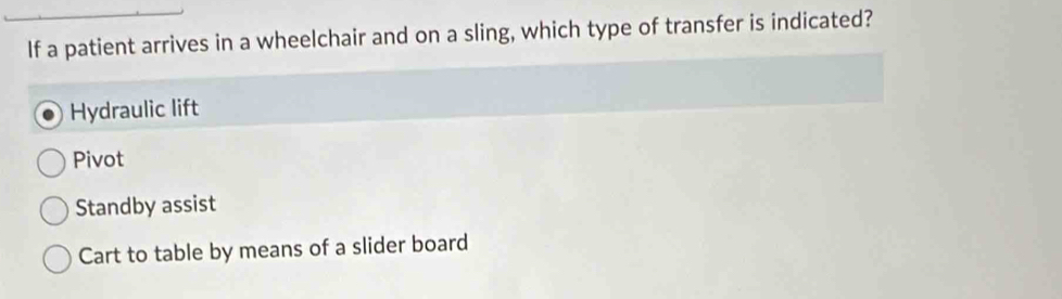 If a patient arrives in a wheelchair and on a sling, which type of transfer is indicated?
Hydraulic lift
Pivot
Standby assist
Cart to table by means of a slider board