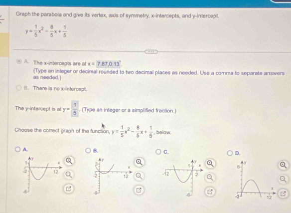 Graph the parabola and give its vertex, axis of symmetry, x-intercepts, and y-intercept.
y= 1/5 x^2- 8/5 x+ 1/5 
A. The x-intercepts are at x=7.87, 0.13
(Type an integer or decimal rounded to two decimal places as needed. Use a comma to separate answers
as needed.)
B. There is no x-intercept.
The y-intercept is at y= 1/5 . (Type an integer or a simplified fraction.)
Choose the correct graph of the function, y= 1/5 x^2- 8/5 x+ 1/5  , below.
A.
B.
C.
D.


z