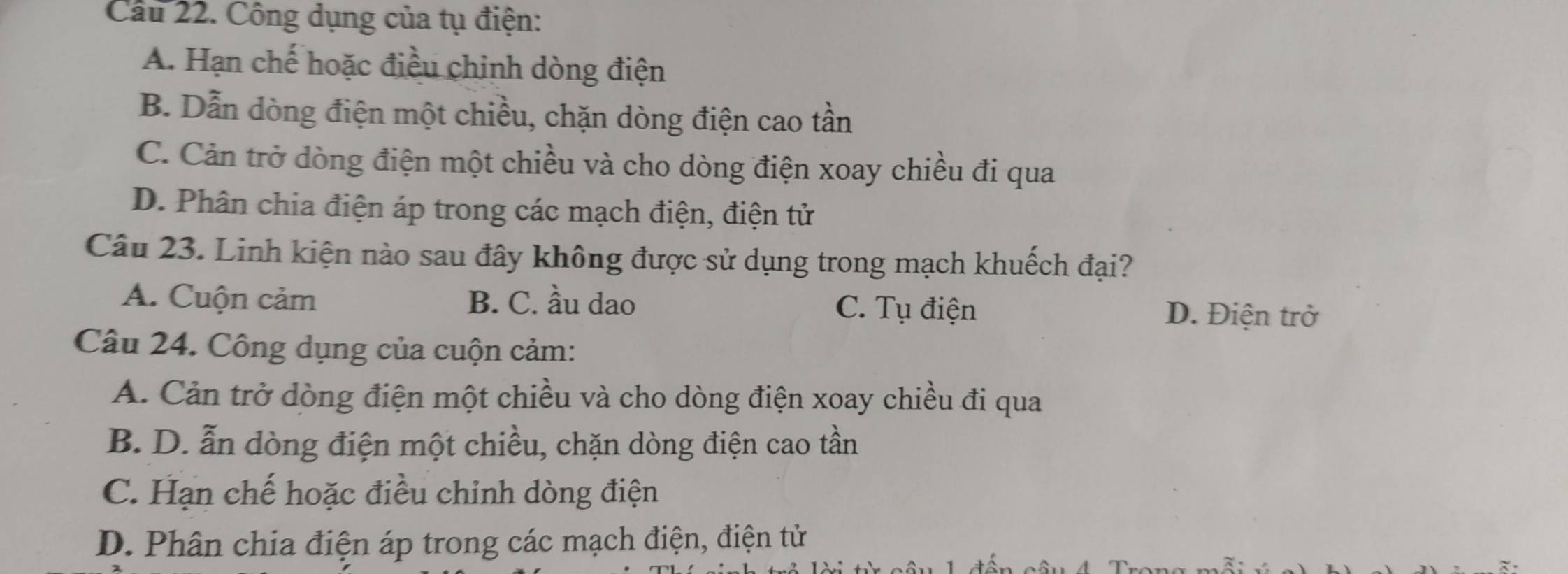 Cầu 22. Công dụng của tụ điện:
A. Hạn chế hoặc điều chinh dòng điện
B. Dẫn dòng điện một chiều, chặn dòng điện cao tần
C. Cản trở dòng điện một chiều và cho dòng điện xoay chiều đi qua
D. Phân chia điện áp trong các mạch điện, điện tử
Câu 23. Linh kiện nào sau đây không được sử dụng trong mạch khuếch đại?
A. Cuộn cảm B. C. ầu dao C. Tụ điện D. Điện trở
Câu 24. Công dụng của cuộn cảm:
A. Cản trở dòng điện một chiều và cho dòng điện xoay chiều đi qua
B. D. ẫn dòng điện một chiều, chặn dòng điện cao tần
C. Hạn chế hoặc điều chỉnh dòng điện
D. Phân chia điện áp trong các mạch điện, điện tử
S u 4 Tron