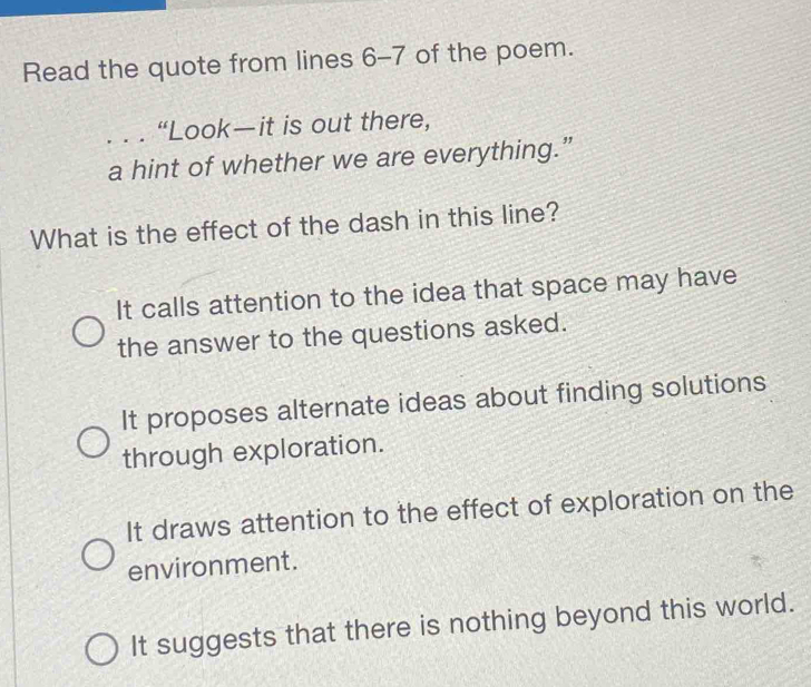 Read the quote from lines 6-7 of the poem.
... “Look—it is out there,
a hint of whether we are everything.”
What is the effect of the dash in this line?
It calls attention to the idea that space may have
the answer to the questions asked.
It proposes alternate ideas about finding solutions
through exploration.
It draws attention to the effect of exploration on the
environment.
It suggests that there is nothing beyond this world.