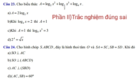 Cho biểu thức A=log _2x^2+log _ 1/2 x^3+log _4x.
a) A=2log _2x Phần II)Trắc nghiệm đúng sai
b)Khi log _2x=2 thì A=1
c)Khi A=1 thì log _4x^3=3
d) 2^A=sqrt(x)
Câu 24. Cho hình chóp S. ABCD , đáy là hình thoi tâm O và SA=SC, SB=SD. Khi đó
a) SO⊥ AC
b) SO⊥ (ABCD)
c) AC⊥ (SBD)
d) (AC,SB)=60°