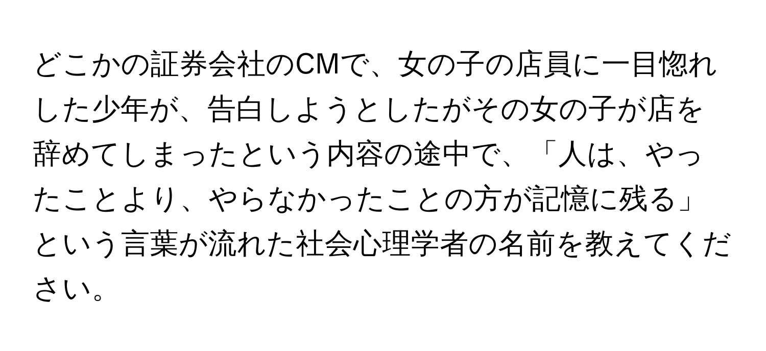 どこかの証券会社のCMで、女の子の店員に一目惚れした少年が、告白しようとしたがその女の子が店を辞めてしまったという内容の途中で、「人は、やったことより、やらなかったことの方が記憶に残る」という言葉が流れた社会心理学者の名前を教えてください。