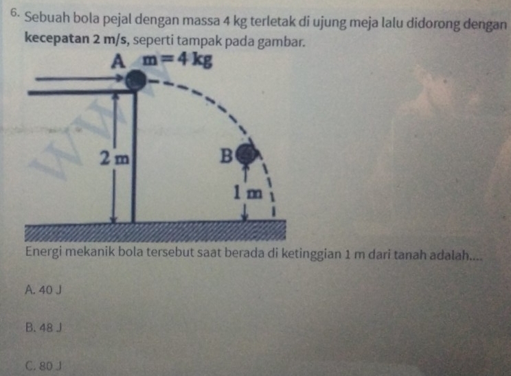 6· Sebuah bola pejal dengan massa 4 kg terletak di ujung meja lalu didorong dengan
kecepatan 2 m/s, seperti tampak pada gambar.
Energi mekanik bola tersebut saat berada di ketinggian 1 m dari tanah adalah....
A. 40 J
B. 48 J
C. 80 J