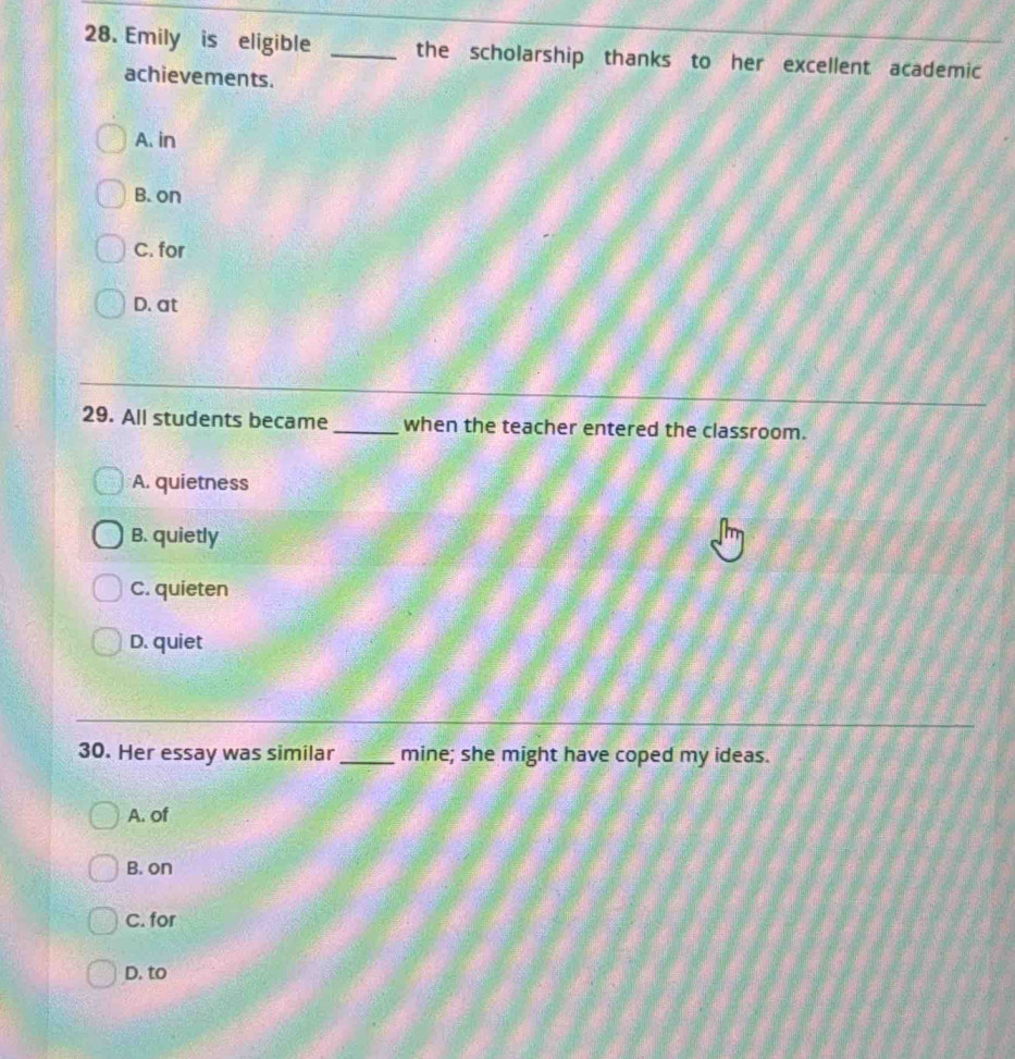 Emily is eligible _the scholarship thanks to her excellent academic
achievements.
A. in
B. on
C. for
D. at
29. All students became_ when the teacher entered the classroom.
A. quietness
B. quietly
C. quieten
D. quiet
30. Her essay was similar _mine; she might have coped my ideas.
A. of
B. on
C. for
D. to