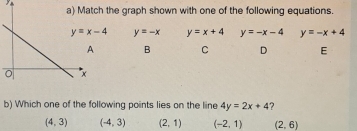 the graph shown with one of the following equations.
y=-x y=x+4 y=-x-4 y=-x+4
B C D E
b) Which one of the following points lies on the line 4y=2x+4 ?
(4,3) (-4,3) (2,1) (-2,1) (2,6)