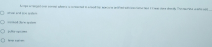 A sope arranged over several wheels is connected to a llood that needs to be lifted with less force than if it was done directly. The machine used is a()
wheel and axle syster
inclined plane suter
pulley systerns
lever system