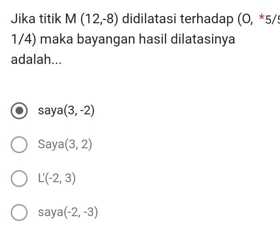 Jika titik M(12,-8) didilatasi terhadap (0,*5/5
1/4) maka bayangan hasil dilatasinya
adalah...
saya (3,-2)
Saya (3,2)
L'(-2,3)
saya (-2,-3)