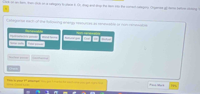 Click on an itern, then click on a category to place it. Or, drag and drop the item into the correct category. Organise all items before clicking '
1
Categorise each of the following energy resources as renewable or non-renewable.
Renewable Non-renewable
Hydroelectric power Wind farms Natural gas Coal Oil Biofuel
Solar cells Tidal power
Nuclear power Geothermal
Check
This is your 1^(tt) attempt! You get 1 marks for each one you get right first
time. Good luck! Pass Mark 70%