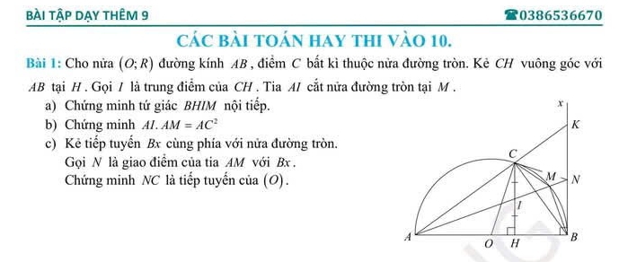 bÀi tập dẠy thÊm 9 0386536670 
các bài tOán hay thi vào 10. 
Bài 1: Cho nửa (O;R) đường kính AB , điểm C bất kì thuộc nửa đường tròn. Kẻ CH vuông góc với
AB tại H. Gọi / là trung điểm của CH. Tia A/ cắt nửa đường tròn tại M. 
a) Chứng minh tứ giác BHIM nội tiếp. 
b) Chứng minh AI.AM=AC^2
c) Kẻ tiếp tuyến Bx cùng phía với nửa đường tròn. 
Gọi N là giao điểm của tia AM với Bx. 
Chứng minh NC là tiếp tuyến của (O).