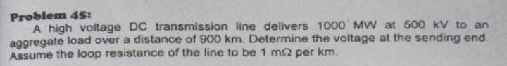 Problem 45: 
A high voltage DC transmission line delivers 1000 MW at 500 kV to an 
aggregate load over a distance of 900 km. Determine the voltage at the sending end 
Assume the loop resistance of the line to be 1 mΩ per km.