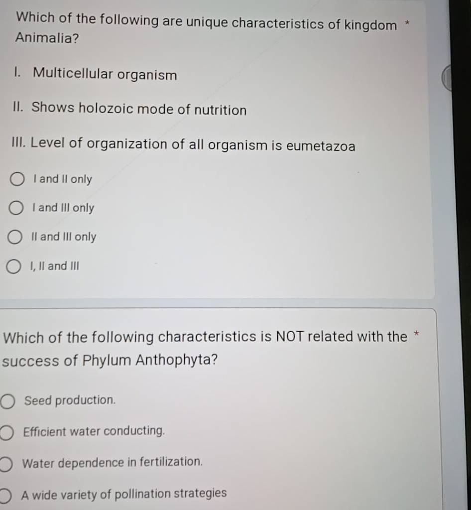 Which of the following are unique characteristics of kingdom *
Animalia?
I. Multicellular organism
II. Shows holozoic mode of nutrition
III. Level of organization of all organism is eumetazoa
I and II only
I and III only
II and III only
I, II and III
Which of the following characteristics is NOT related with the *
success of Phylum Anthophyta?
Seed production.
Efficient water conducting.
Water dependence in fertilization.
A wide variety of pollination strategies