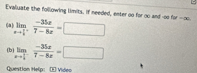 Evaluate the following limits. If needed, enter oo for ∞ and -oo for —∞. 
(a) limlimits _xto frac 78^+ (-35x)/7-8x =□
(b) limlimits _xto frac 78^- (-35x)/7-8x =□
Question Help: Video