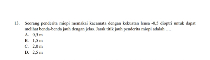 Seorang penderita miopi memakai kacamata dengan kekuatan lensa -0,5 dioptri untuk dapat
melihat benda-benda jauh dengan jelas. Jarak titik jauh penderita miopi adalah …
A. 0,5 m
B. 1,5 m
C. 2,0 m
D. 2,5 m