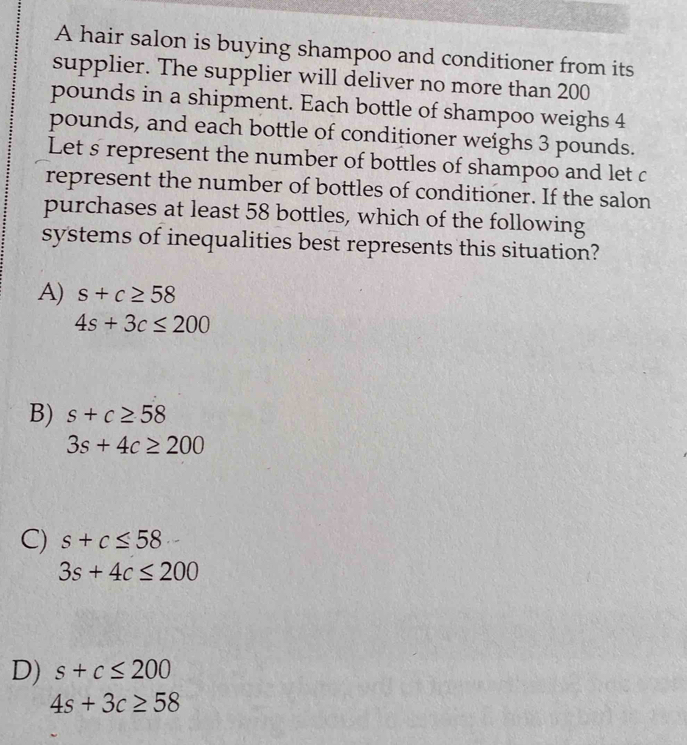 A hair salon is buying shampoo and conditioner from its
supplier. The supplier will deliver no more than 200
pounds in a shipment. Each bottle of shampoo weighs 4
pounds, and each bottle of conditioner weighs 3 pounds.
Let s represent the number of bottles of shampoo and let c
represent the number of bottles of conditioner. If the salon
purchases at least 58 bottles, which of the following
systems of inequalities best represents this situation?
A) s+c≥ 58
4s+3c≤ 200
B) s+c≥ 58
3s+4c≥ 200
C) s+c≤ 58
3s+4c≤ 200
D) s+c≤ 200
4s+3c≥ 58