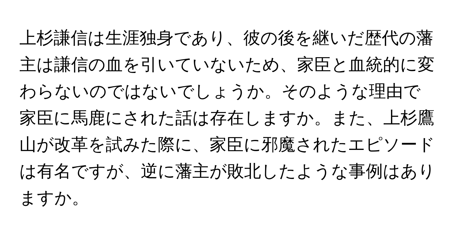 上杉謙信は生涯独身であり、彼の後を継いだ歴代の藩主は謙信の血を引いていないため、家臣と血統的に変わらないのではないでしょうか。そのような理由で家臣に馬鹿にされた話は存在しますか。また、上杉鷹山が改革を試みた際に、家臣に邪魔されたエピソードは有名ですが、逆に藩主が敗北したような事例はありますか。