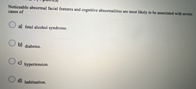 Noticeable abnormal facial features and cognitive abnormalities are most likely to be associated with severe
cases of
a) fetal alcohol syndrome.
b) diabetes.
C) hypertension.
d) habituation.