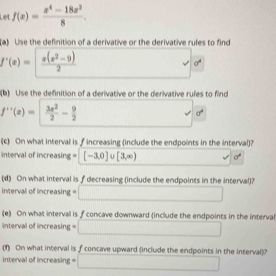 Let f(x)= (x^4-18x^2)/8 . 
(a) Use the definition of a derivative or the derivative rules to find
f'(x)= |  (x(x^2-9))/2 
sigma^4
(b) Use the definition of a derivative or the derivative rules to find
f''(x)=  3x^2/2 - 9/2 
sigma^4
(c) On what interval is f increasing (include the endpoints in the interval)? 
interval of increasing = [-3,0] U [3,∈fty ). sigma^4
(d) On what interval is f decreasing (include the endpoints in the interval)? 
interval of increasing == □ □  
(e) On what interval is fconcave downward (include the endpoints in the interval 
interval of increasing =□ □ 
(f) On what interval is f concave upward (include the endpoints in the interval)? 
interval of increasing = □