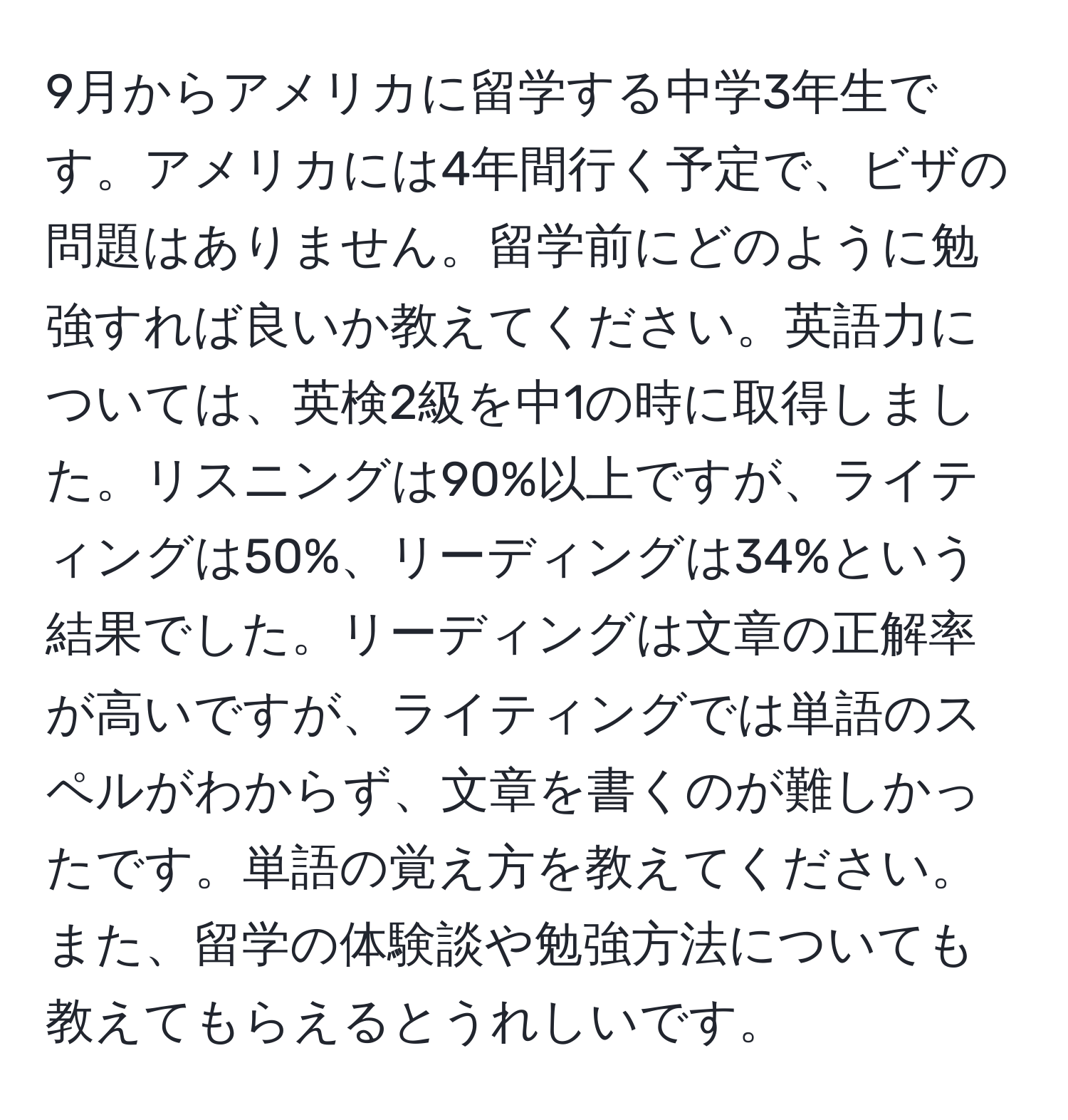 9月からアメリカに留学する中学3年生です。アメリカには4年間行く予定で、ビザの問題はありません。留学前にどのように勉強すれば良いか教えてください。英語力については、英検2級を中1の時に取得しました。リスニングは90%以上ですが、ライティングは50%、リーディングは34%という結果でした。リーディングは文章の正解率が高いですが、ライティングでは単語のスペルがわからず、文章を書くのが難しかったです。単語の覚え方を教えてください。また、留学の体験談や勉強方法についても教えてもらえるとうれしいです。