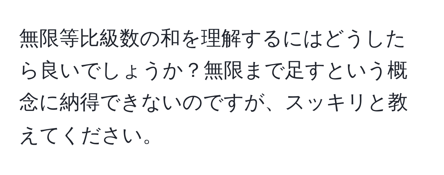 無限等比級数の和を理解するにはどうしたら良いでしょうか？無限まで足すという概念に納得できないのですが、スッキリと教えてください。