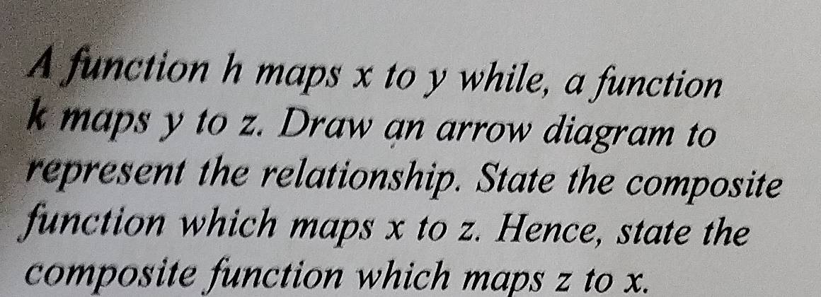 A function h maps x to y while, a function
k maps y to z. Draw an arrow diagram to 
represent the relationship. State the composite 
function which maps x to z. Hence, state the 
composite function which maps z to x.