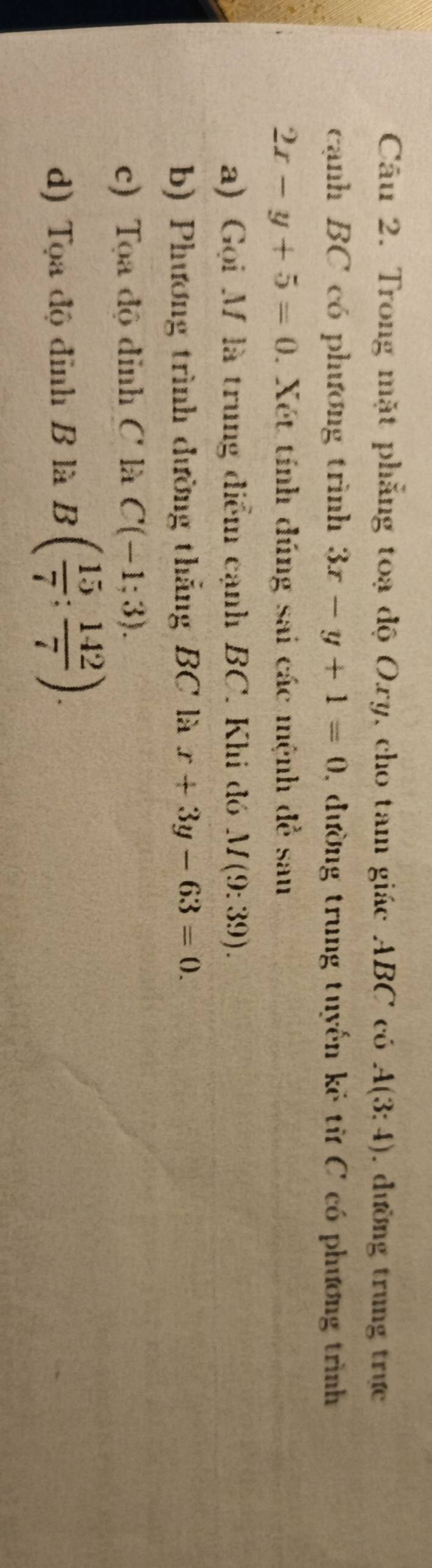 Trong mặt phẳng toạ độ Oxy, cho tam giác ABC có A(3:4). dường trung trực 
cạnh BC có phương trình 3x-y+1=0 , đường trung tuyến kẻ từ C có phương trình
2x-y+5=0. Xét tính dúng sai các mệnh đề sau 
a) Gọi M là trung điểm cạnh BC. Khi đó M(9:39). 
b) Phương trình đường thắng BC là x+3y-63=0. 
c) Tọa độ đỉnh C là C(-1;3). 
d) Tọa độ đỉnh B là B( 15/7 : 142/7 ).