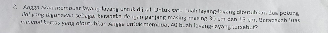 Angga akan membuat layang-layang untuk dijual. Untuk satu buah layang-layang dibutuhkan dua potong 
lidi yang digunakan sebagai kerangka dengan panjang masing-masing 30 cm dan 15 cm. Berapakah luas 
minimal kertas yang dibutuhkan Angga untuk membuat 40 buah layang-layang tersebut?