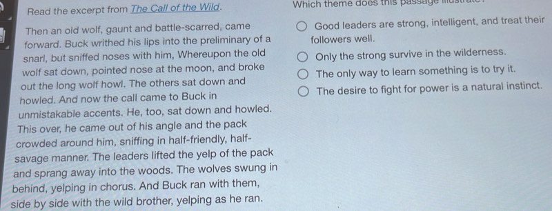 Read the excerpt from The Call of the Wild. Which theme does this passage must
Then an old wolf, gaunt and battle-scarred, came Good leaders are strong, intelligent, and treat their
forward. Buck writhed his lips into the preliminary of a followers well.
snarl, but sniffed noses with him, Whereupon the old
wolf sat down, pointed nose at the moon, and broke Only the strong survive in the wilderness.
out the long wolf howl. The others sat down and The only way to learn something is to try it.
howled. And now the call came to Buck in The desire to fight for power is a natural instinct.
unmistakable accents. He, too, sat down and howled.
This over, he came out of his angle and the pack
crowded around him, sniffing in half-friendly, half-
savage manner. The leaders lifted the yelp of the pack
and sprang away into the woods. The wolves swung in
behind, yelping in chorus. And Buck ran with them,
side by side with the wild brother, yelping as he ran.