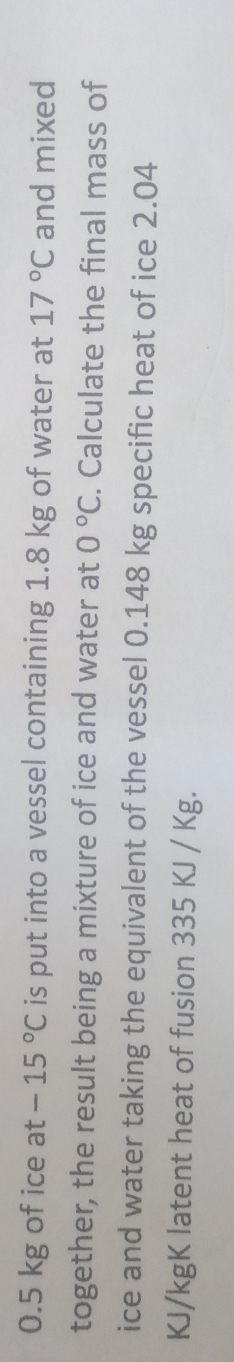 0.5 kg of ice at -15°C is put into a vessel containing 1.8 kg of water at 17°C and mixed 
together, the result being a mixture of ice and water at 0°C. Calculate the final mass of 
ice and water taking the equivalent of the vessel 0.148 kg specific heat of ice 2.04
KJ/kgK latent heat of fusion 335 KJ / Kg.