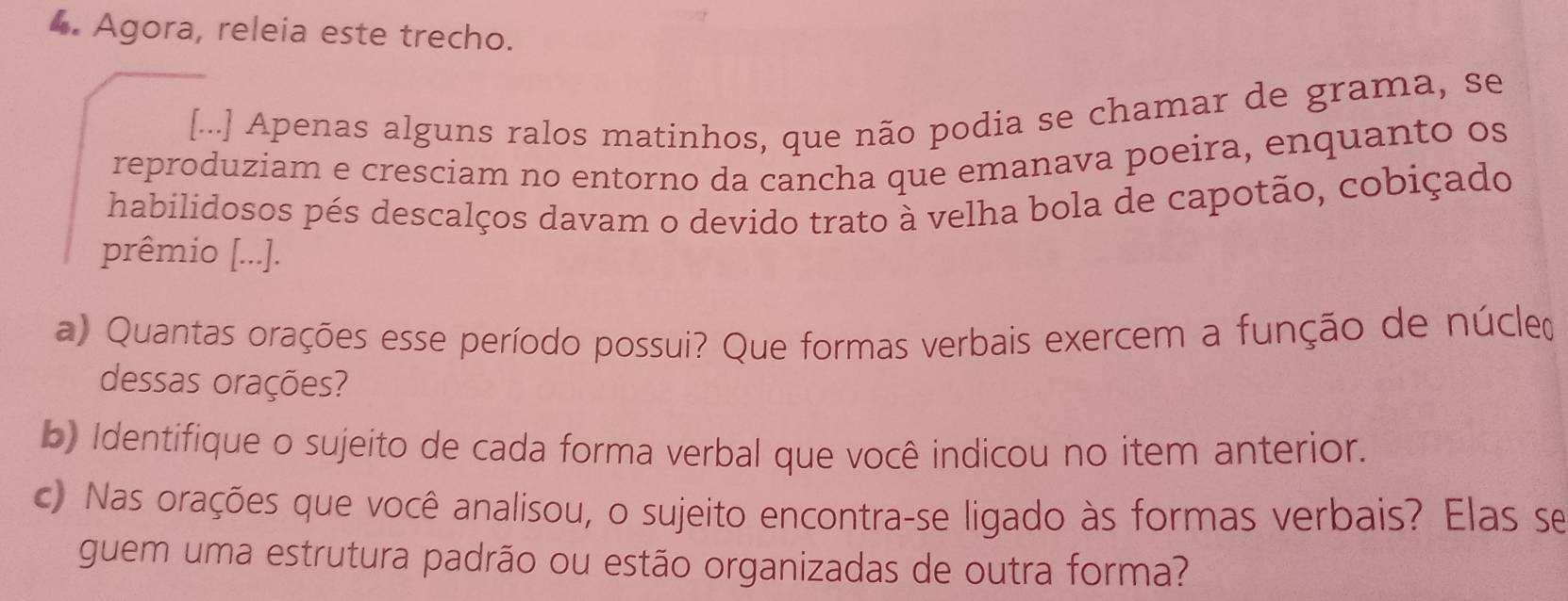 Agora, releia este trecho. 
[...] Apenas alguns ralos matinhos, que não podia se chamar de grama, se 
reproduziam e cresciam no entorno da cancha que emanava poeira, enquanto os 
habilidosos pés descalços davam o devido trato à velha bola de capotão, cobiçado 
prêmio [...]. 
a) Quantas orações esse período possui? Que formas verbais exercem a função de núcle 
dessas orações? 
b) Identifique o sujeito de cada forma verbal que você indicou no item anterior. 
c) Nas orações que você analisou, o sujeito encontra-se ligado às formas verbais? Elas se 
guem uma estrutura padrão ou estão organizadas de outra forma?