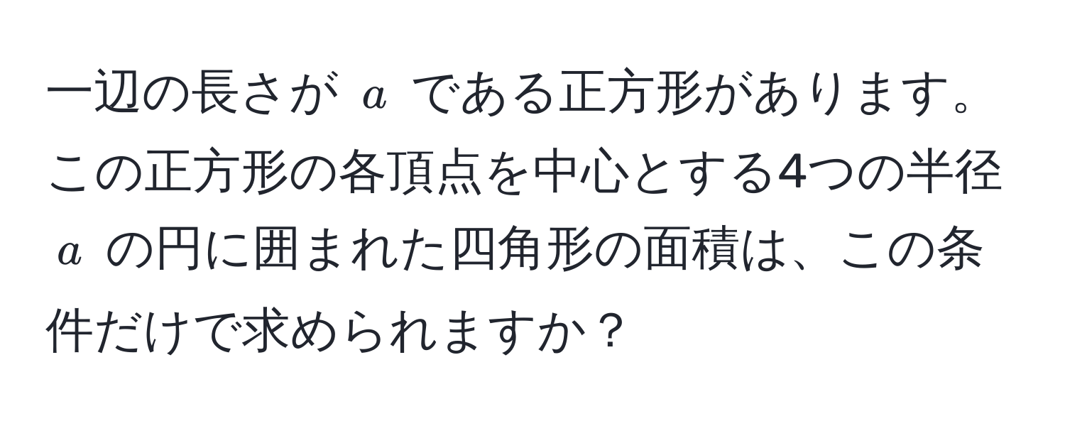 一辺の長さが $a$ である正方形があります。この正方形の各頂点を中心とする4つの半径 $a$ の円に囲まれた四角形の面積は、この条件だけで求められますか？