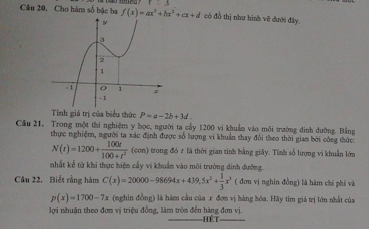 la bão nhieu ? 
Câu 20. Cho hàm số bậc ba f(x)=ax^3+bx^2+cx+d có đồ thị như hình vẽ dưới đây. 
Tính giá trị của biểu thức P=a-2b+3d. 
Câu 21. Trong một thí nghiệm y học, người ta cấy 1200 vi khuẩn vào môi trường dinh dưỡng. Bằng 
thực nghiệm, người ta xác định được số lượng vi khuẩn thay đổi theo thời gian bởi công thức:
N(t)=1200+ 100t/100+t^2 (con) trong đó 1 là thời gian tính bằng giây. Tính số lượng vi khuẩn lớn 
nhất kể từ khi thực hiện cấy vi khuẩn vào môi trường dinh dưỡng. 
Câu 22. Biết rằng hàm C(x)=20000-98694x+439, 5x^2+ 1/3 x^3 ( đơn vị nghìn đồng) là hàm chi phí và
p(x)=1700-7x (nghìn đồng) là hàm cầu của x đơn vị hàng hóa. Hãy tìm giá trị lớn nhất của 
lợi nhuận theo đơn vị triệu đồng, làm tròn đến hàng đơn vị. 
_Hét_