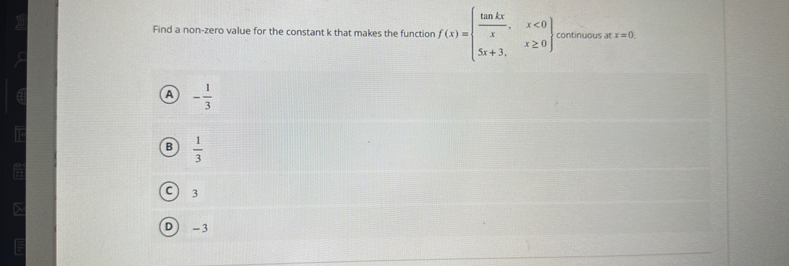 Find a non-zero value for the constant k that makes the function f(x)=beginarrayl  tan kx/x ,x<0 5x+3,x≥ 0endarray continuous at x=0.
A - 1/3 
B  1/3 
C ) 3
D -3